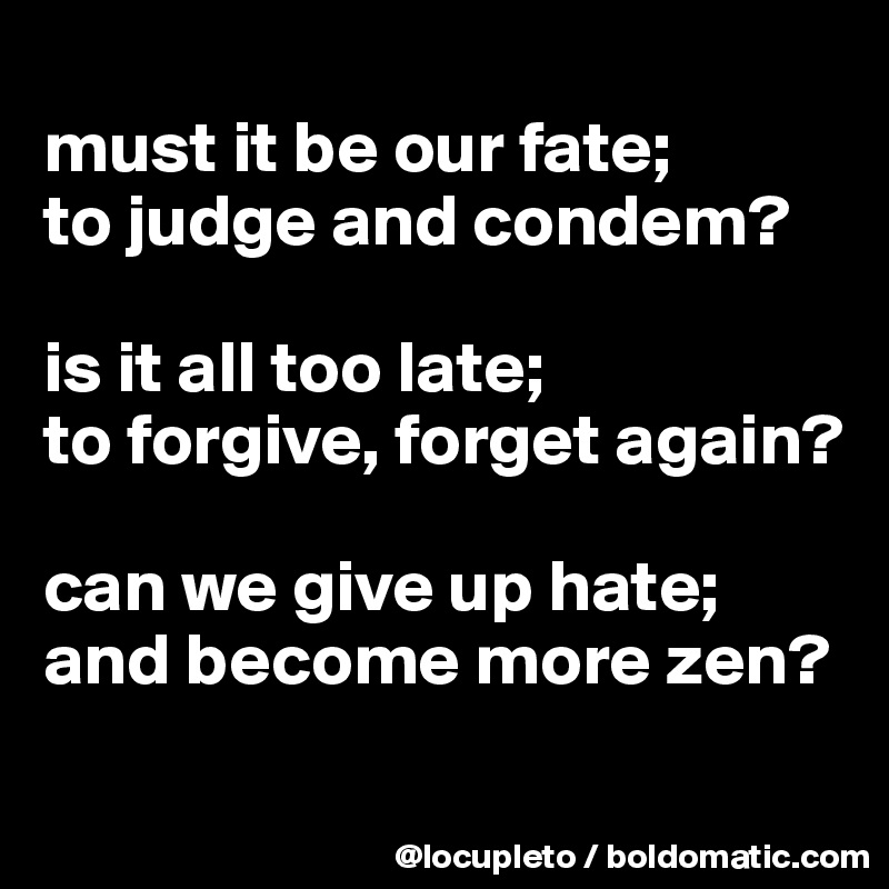 
must it be our fate;
to judge and condem? 

is it all too late; 
to forgive, forget again?

can we give up hate;
and become more zen?
