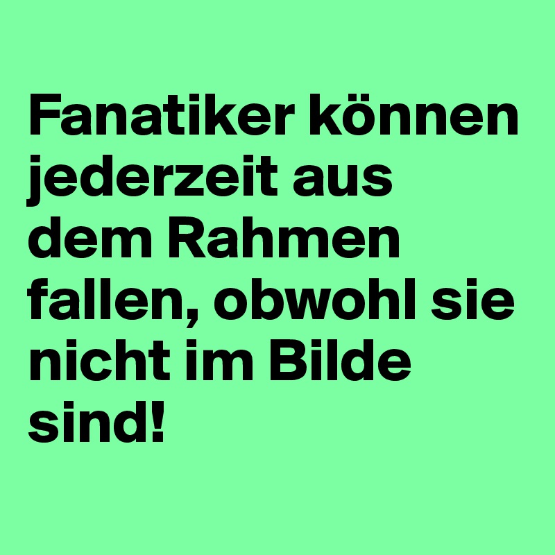 
Fanatiker können jederzeit aus dem Rahmen fallen, obwohl sie nicht im Bilde sind!
