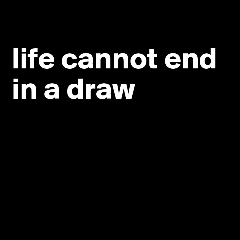 
life cannot end in a draw



