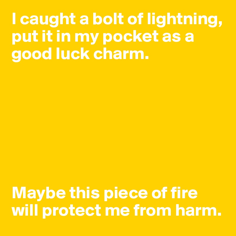 I caught a bolt of lightning, put it in my pocket as a good luck charm.







Maybe this piece of fire will protect me from harm.