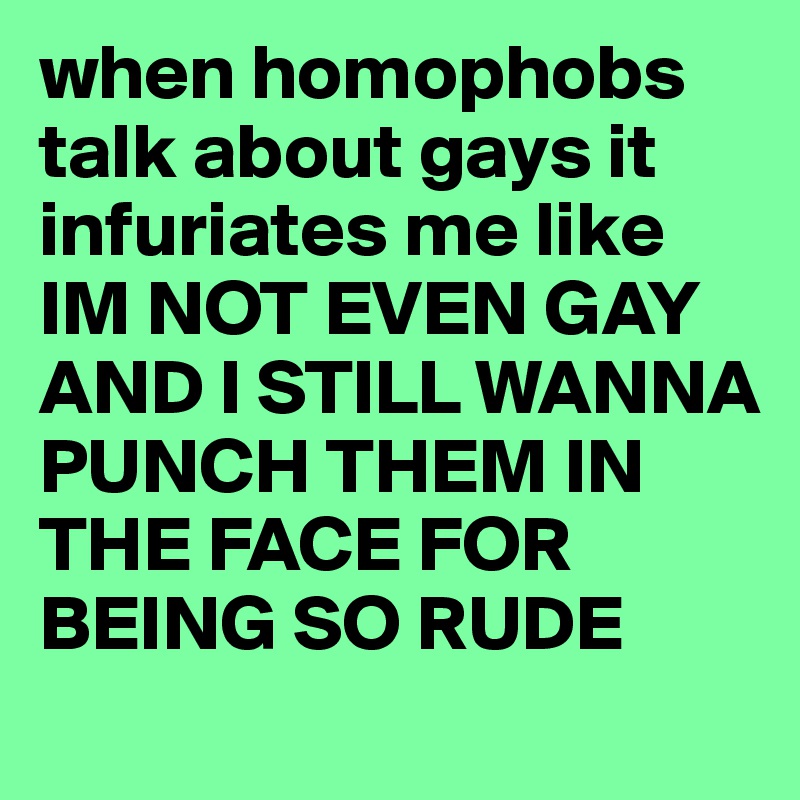 when homophobs talk about gays it infuriates me like IM NOT EVEN GAY AND I STILL WANNA PUNCH THEM IN THE FACE FOR BEING SO RUDE