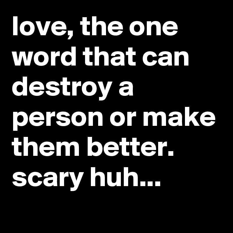 love, the one word that can destroy a person or make them better. scary huh...