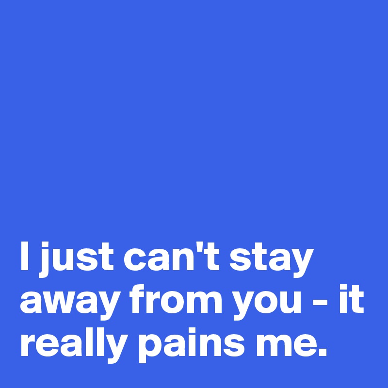 




I just can't stay away from you - it really pains me.
