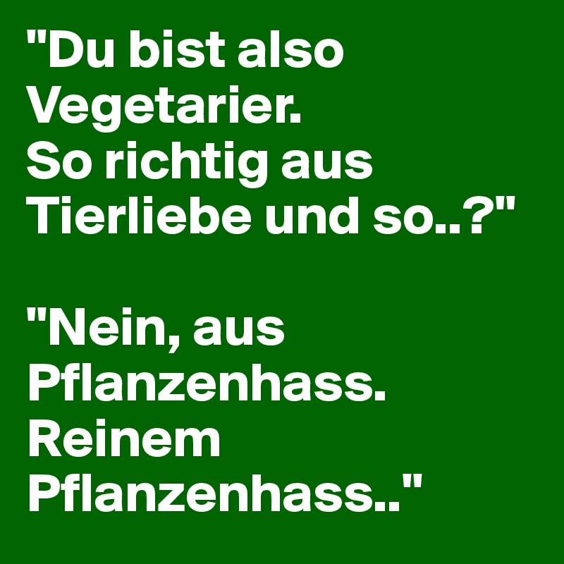 "Du bist also Vegetarier. 
So richtig aus Tierliebe und so..?"

"Nein, aus Pflanzenhass. Reinem Pflanzenhass.."