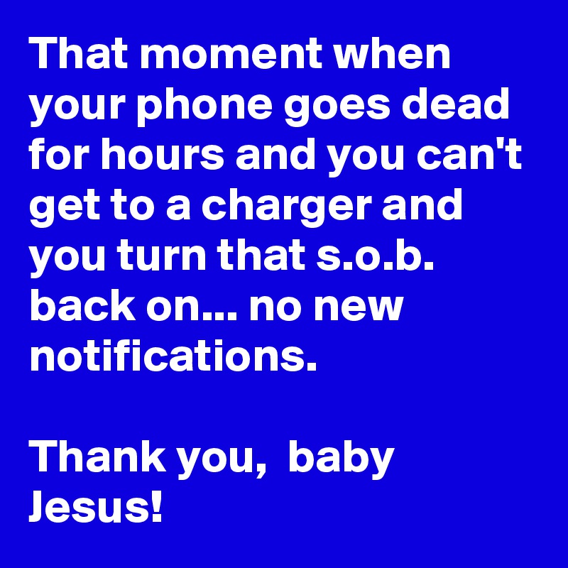 That moment when your phone goes dead for hours and you can't get to a charger and you turn that s.o.b. back on... no new notifications. 

Thank you,  baby Jesus!