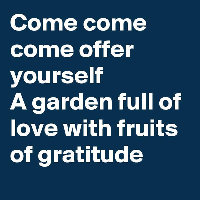 Come come 
come offer yourself 
A garden full of love with fruits of gratitude