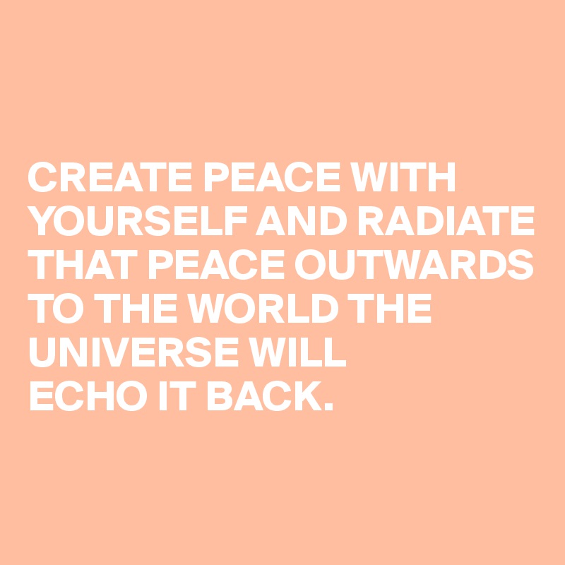 


CREATE PEACE WITH YOURSELF AND RADIATE THAT PEACE OUTWARDS TO THE WORLD THE UNIVERSE WILL 
ECHO IT BACK.


