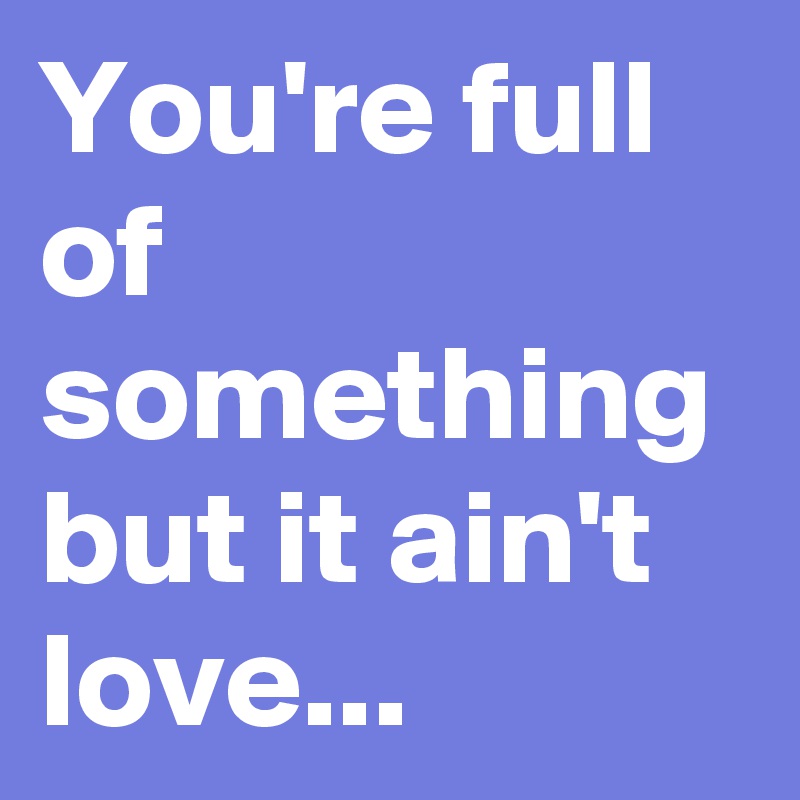 You're full of something but it ain't love...