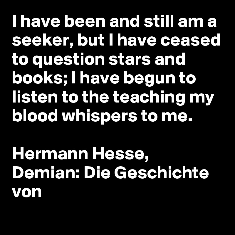 I have been and still am a seeker, but I have ceased to question stars and books; I have begun to listen to the teaching my blood whispers to me.

Hermann Hesse, Demian: Die Geschichte von
