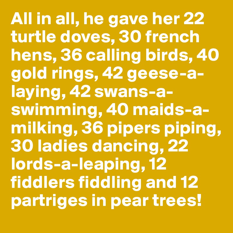 All in all, he gave her 22 turtle doves, 30 french hens, 36 calling birds, 40 gold rings, 42 geese-a-laying, 42 swans-a-swimming, 40 maids-a-milking, 36 pipers piping, 30 ladies dancing, 22 lords-a-leaping, 12 fiddlers fiddling and 12 partriges in pear trees!