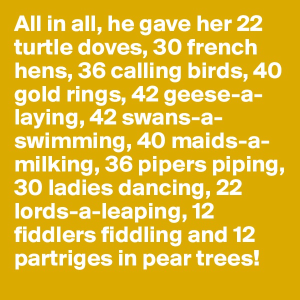 All in all, he gave her 22 turtle doves, 30 french hens, 36 calling birds, 40 gold rings, 42 geese-a-laying, 42 swans-a-swimming, 40 maids-a-milking, 36 pipers piping, 30 ladies dancing, 22 lords-a-leaping, 12 fiddlers fiddling and 12 partriges in pear trees!