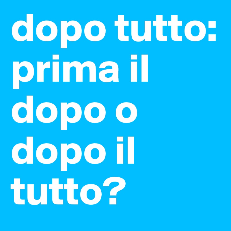 dopo tutto: prima il dopo o dopo il tutto?