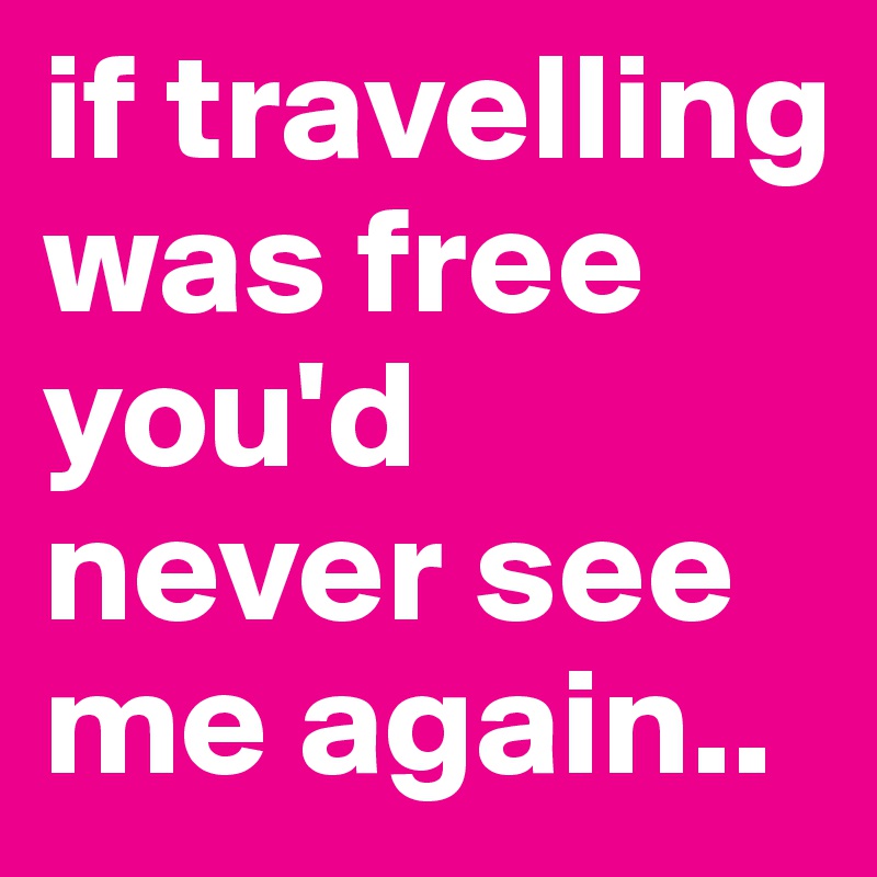 if travelling was free you'd never see me again..