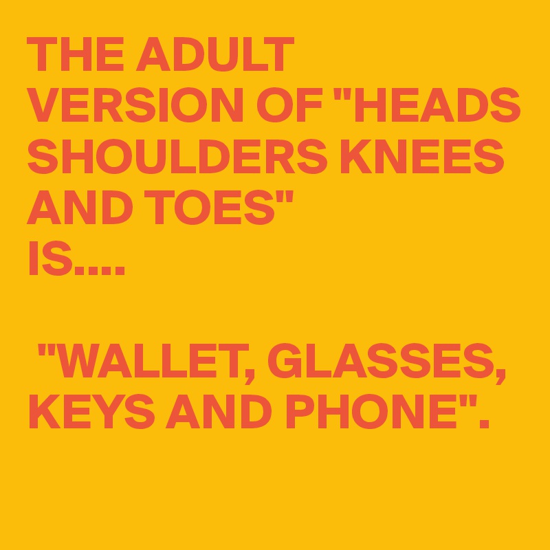 THE ADULT VERSION OF "HEADS SHOULDERS KNEES AND TOES"
IS....

 "WALLET, GLASSES, KEYS AND PHONE".
 