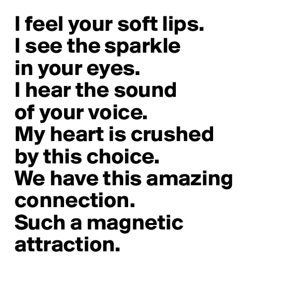 I feel your soft lips.
I see the sparkle 
in your eyes.
I hear the sound 
of your voice.
My heart is crushed 
by this choice.
We have this amazing connection.
Such a magnetic attraction.
