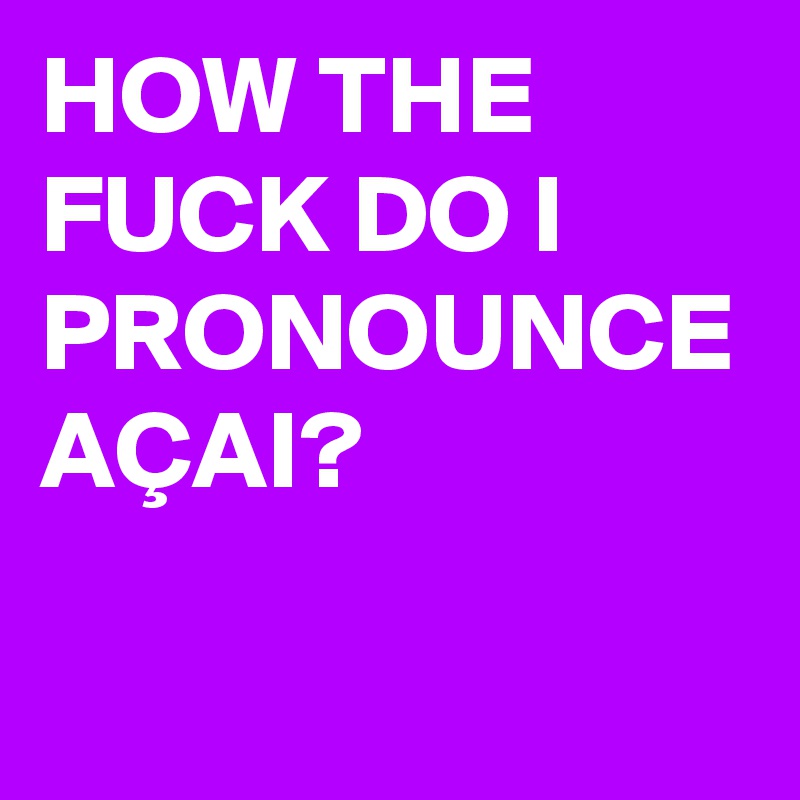 HOW THE FUCK DO I PRONOUNCE AÇAI?
