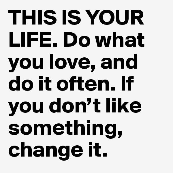 THIS IS YOUR LIFE. Do what you love, and do it often. If you don’t like something, change it.