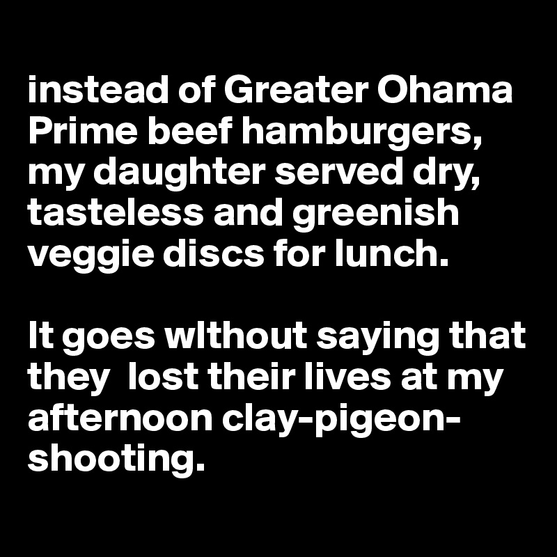 
instead of Greater Ohama Prime beef hamburgers, my daughter served dry, tasteless and greenish veggie discs for lunch. 

It goes wIthout saying that they  lost their lives at my afternoon clay-pigeon-shooting. 
