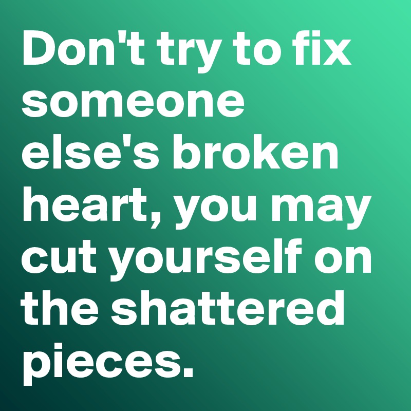 Don't try to fix someone else's broken heart, you may cut yourself on the shattered pieces. 