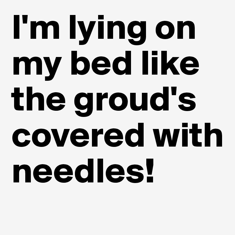 I'm lying on my bed like the groud's covered with needles!