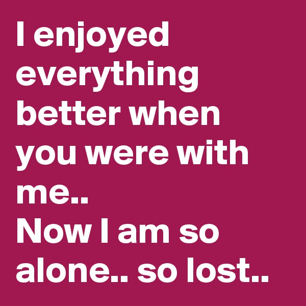 I enjoyed everything better when you were with me..
Now I am so alone.. so lost.. 
