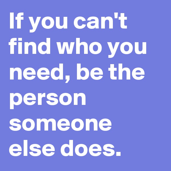 If you can't find who you need, be the person someone else does.