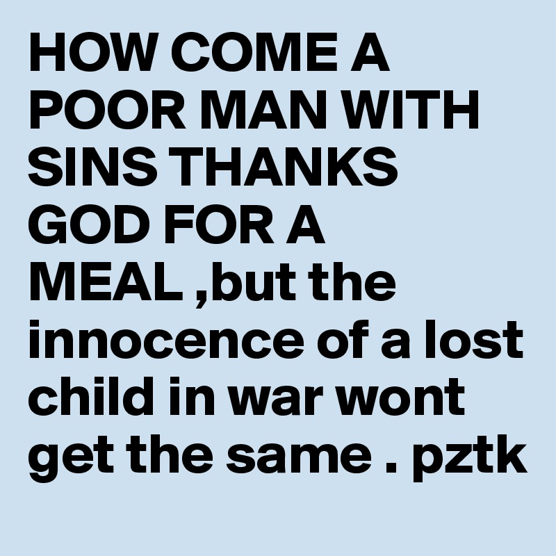 HOW COME A POOR MAN WITH SINS THANKS GOD FOR A MEAL ,but the innocence of a lost child in war wont get the same . pztk
