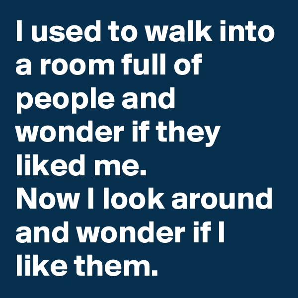 I used to walk into a room full of people and wonder if they liked me. 
Now I look around and wonder if I like them.