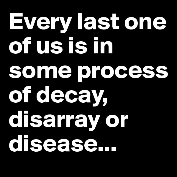 Every last one of us is in some process of decay, disarray or disease...