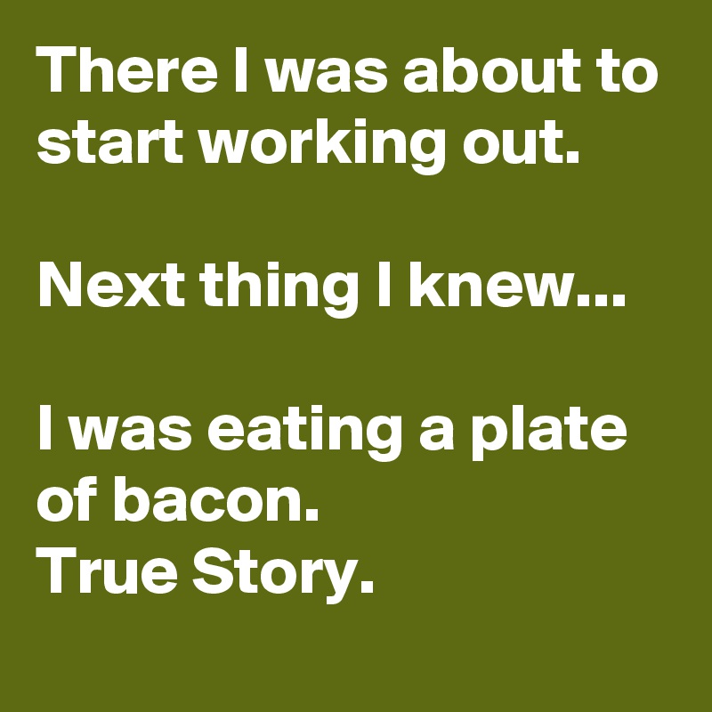 There I was about to start working out.

Next thing I knew...

I was eating a plate of bacon. 
True Story.