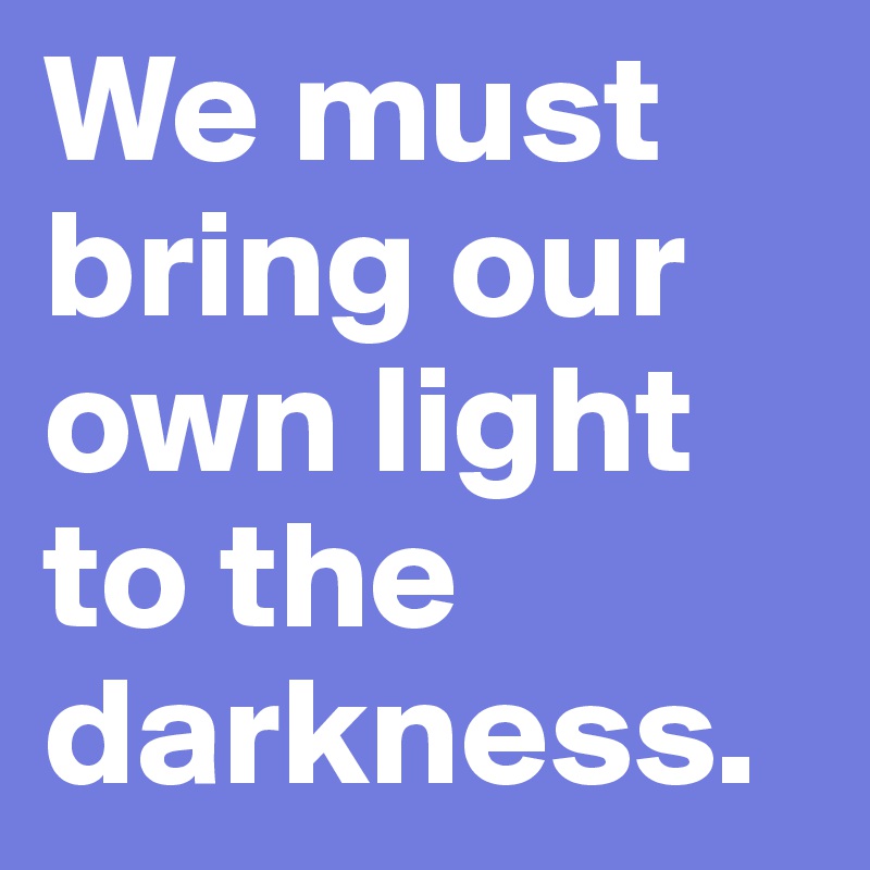We must bring our own light to the darkness. 