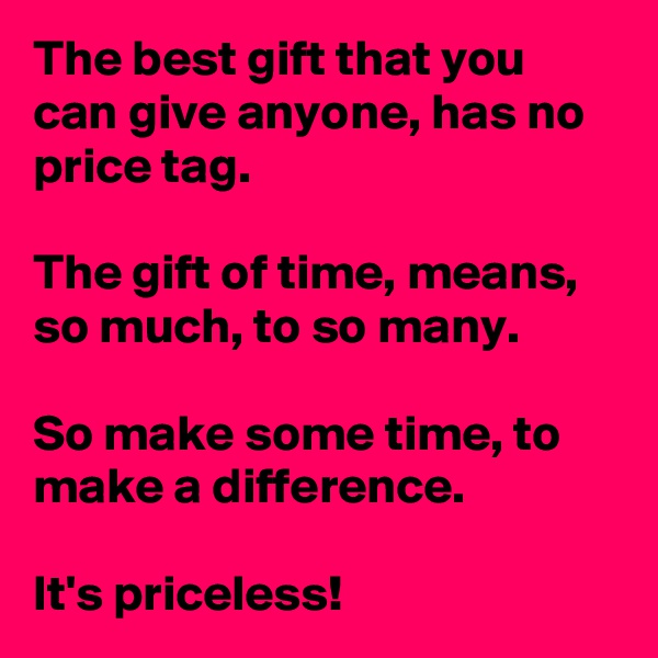 The best gift that you can give anyone, has no price tag. 

The gift of time, means, so much, to so many.

So make some time, to make a difference.         
                     
It's priceless! 
