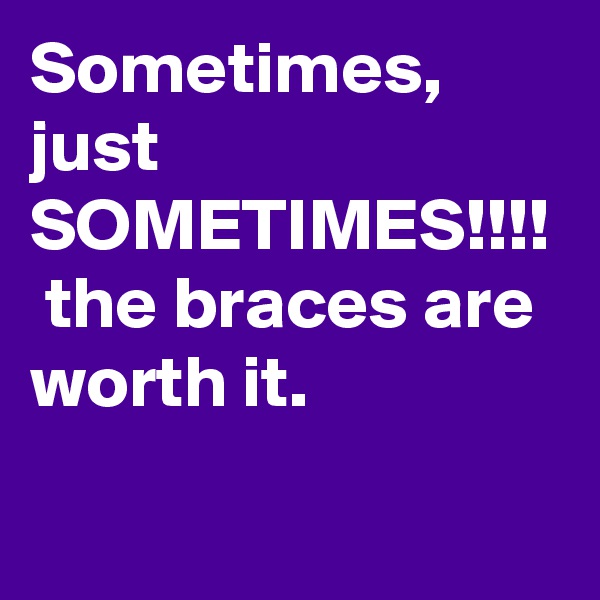 Sometimes, just SOMETIMES!!!!  the braces are worth it. 