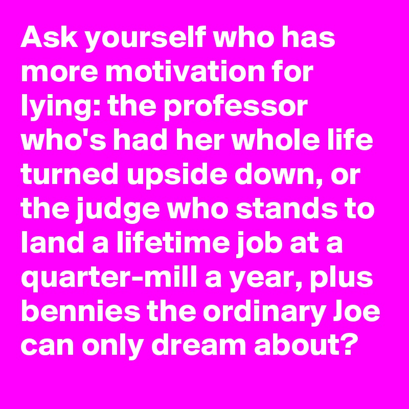 Ask yourself who has more motivation for lying: the professor who's had her whole life turned upside down, or the judge who stands to land a lifetime job at a quarter-mill a year, plus bennies the ordinary Joe can only dream about?