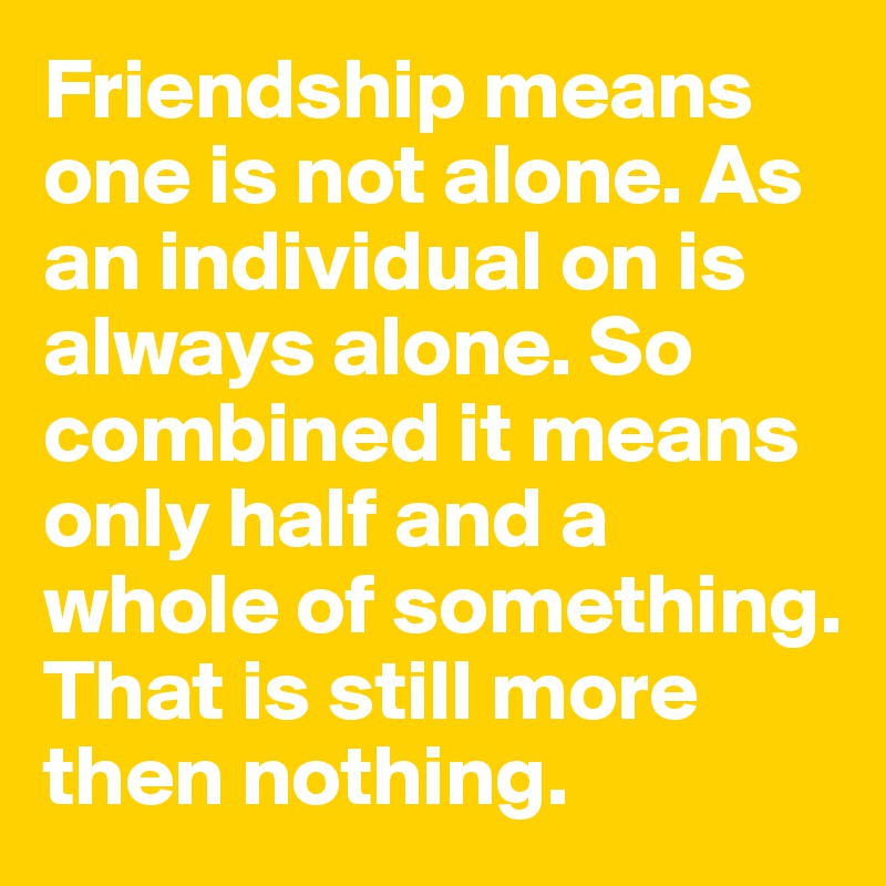 Friendship means one is not alone. As an individual on is always alone. So combined it means only half and a whole of something. That is still more then nothing.