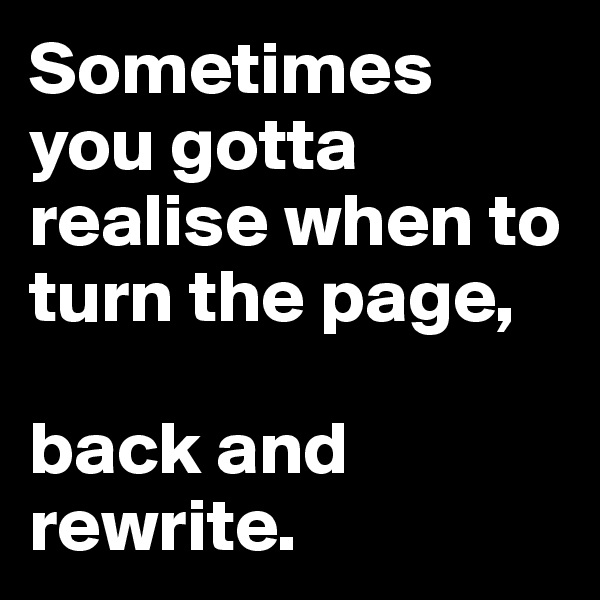 Sometimes you gotta realise when to turn the page, 

back and rewrite. 