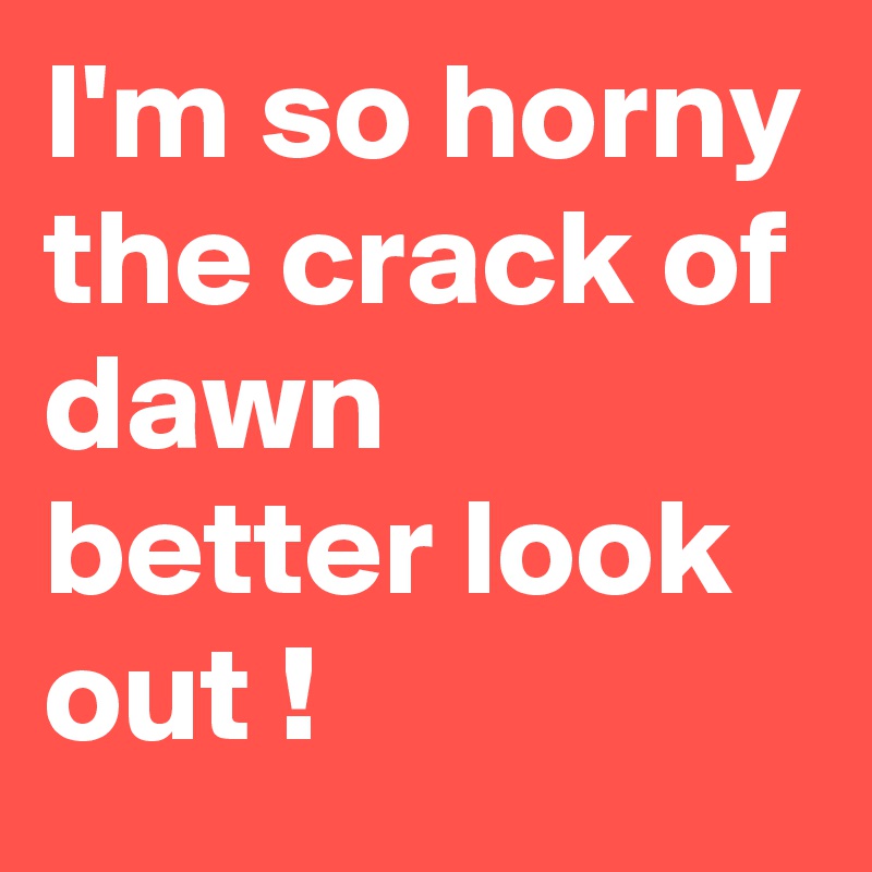 I'm so horny the crack of dawn better look out !