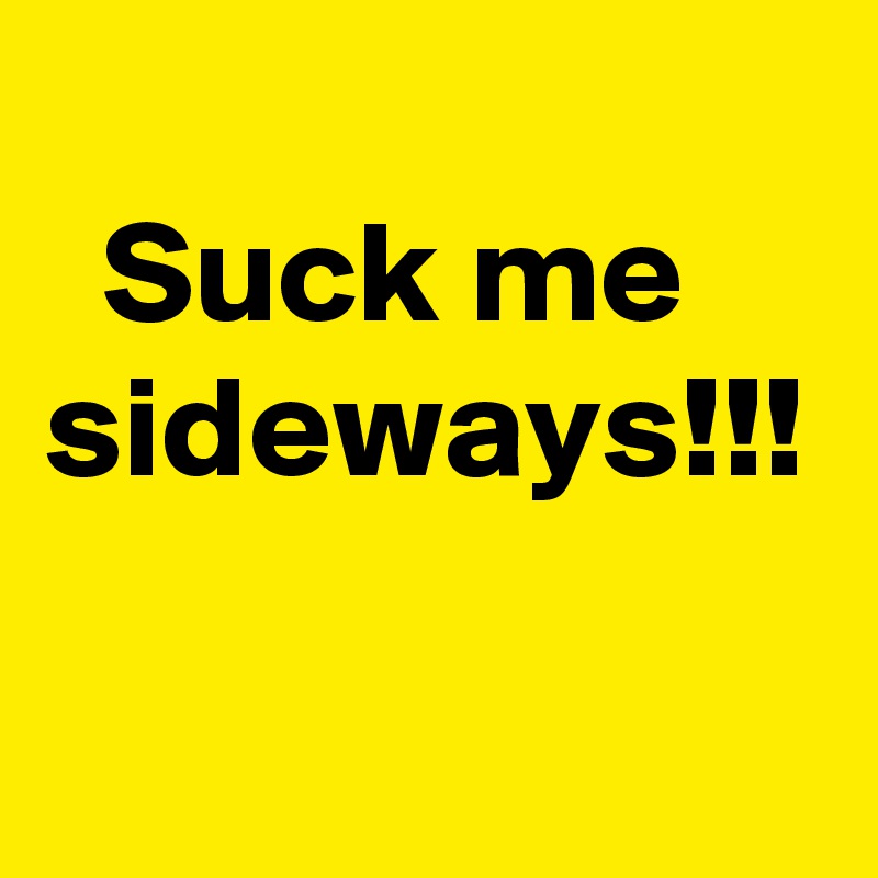 
  Suck me  sideways!!!