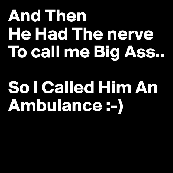 And Then
He Had The nerve
To call me Big Ass..

So I Called Him An Ambulance :-)

