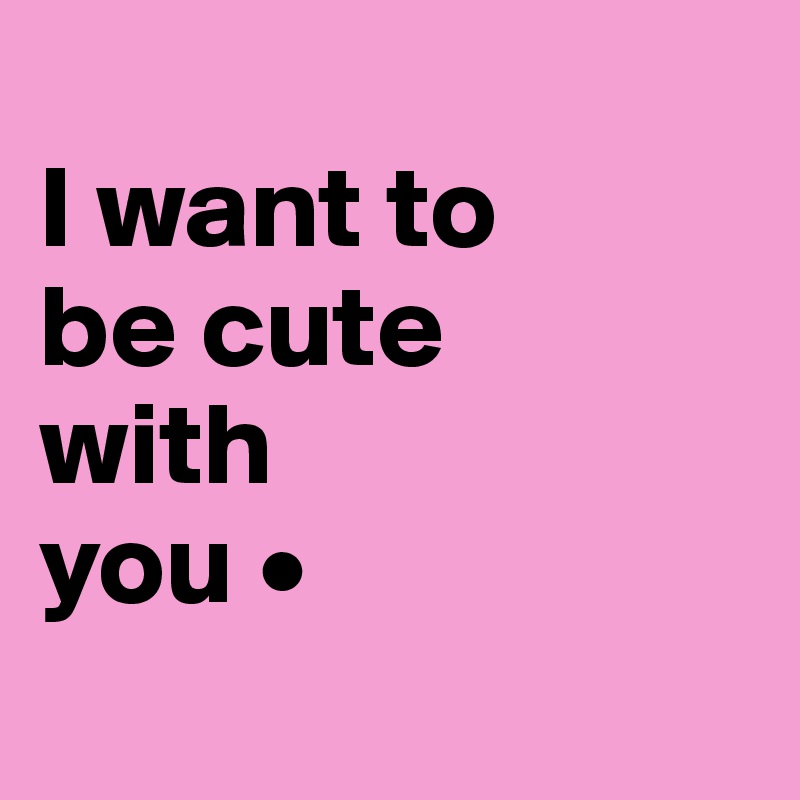 
I want to
be cute
with
you •

