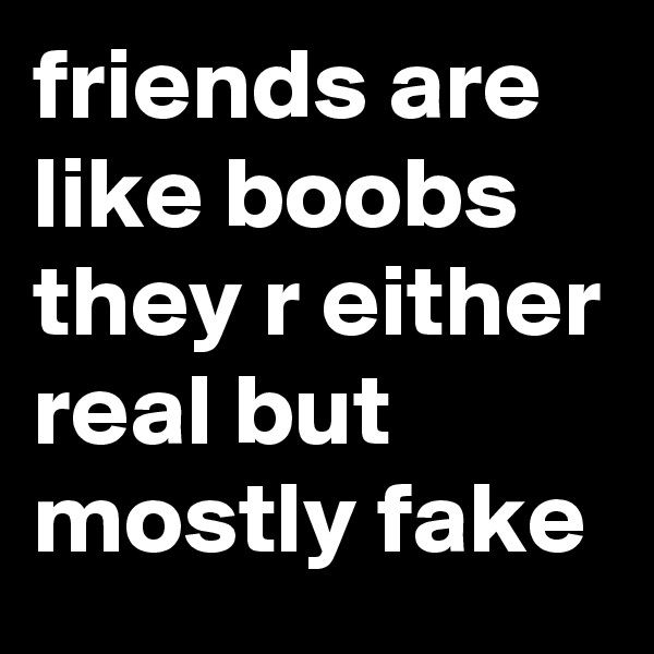 friends are like boobs they r either real but mostly fake