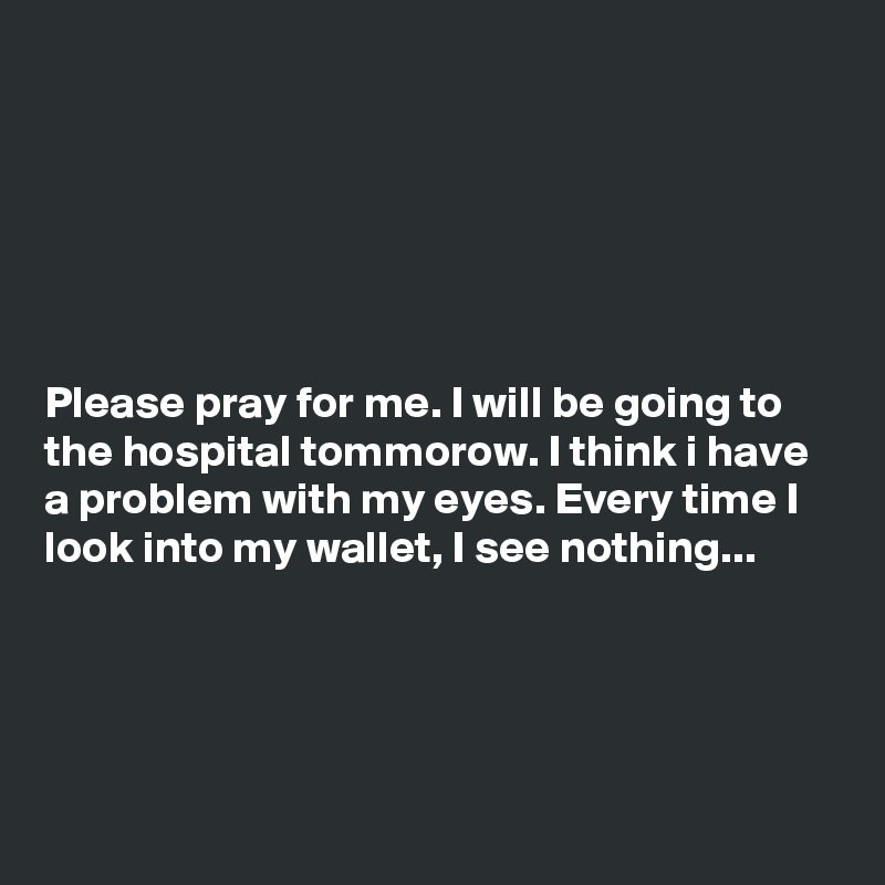 






Please pray for me. I will be going to the hospital tommorow. I think i have a problem with my eyes. Every time I look into my wallet, I see nothing...




