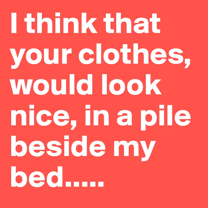 I think that your clothes, would look nice, in a pile beside my bed.....