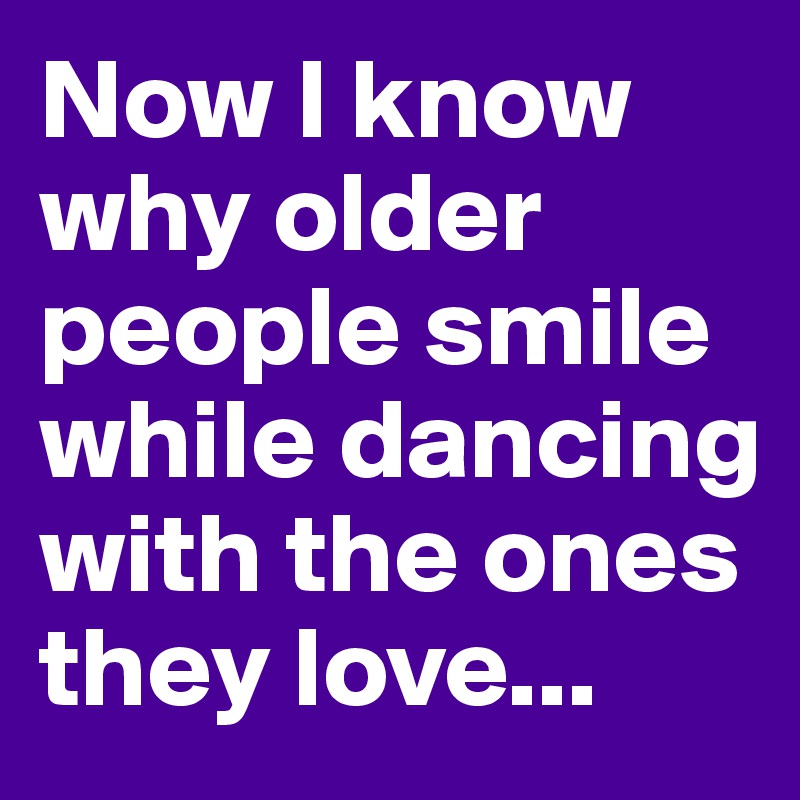 Now I know why older people smile while dancing with the ones they love...