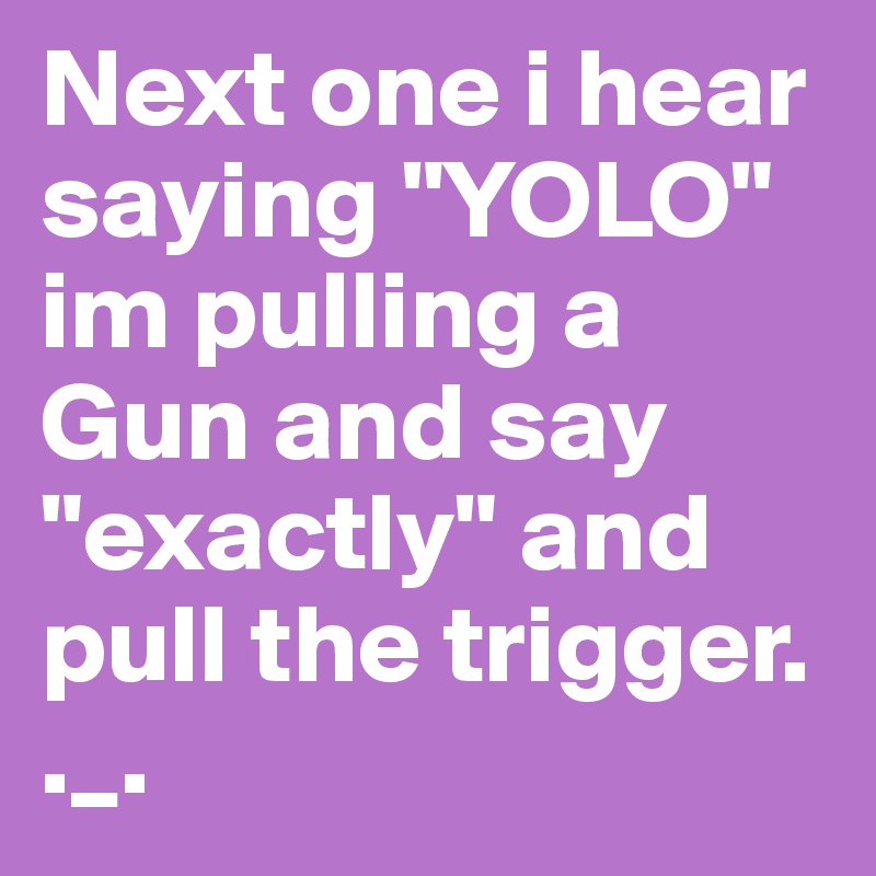 Next one i hear saying "YOLO"
im pulling a Gun and say "exactly" and pull the trigger.  
._.