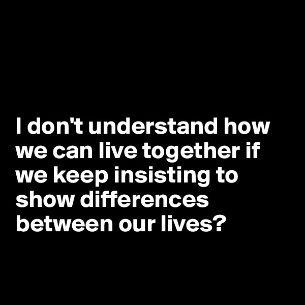 



I don't understand how we can live together if we keep insisting to show differences between our lives?

