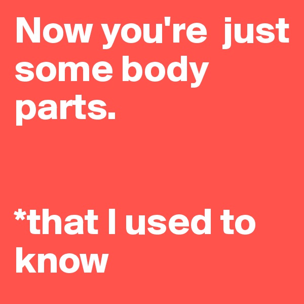 Now you're  just 
some body parts.

      
*that I used to know                 