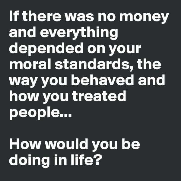 If there was no money and everything depended on your moral standards, the way you behaved and how you treated people...

How would you be doing in life? 