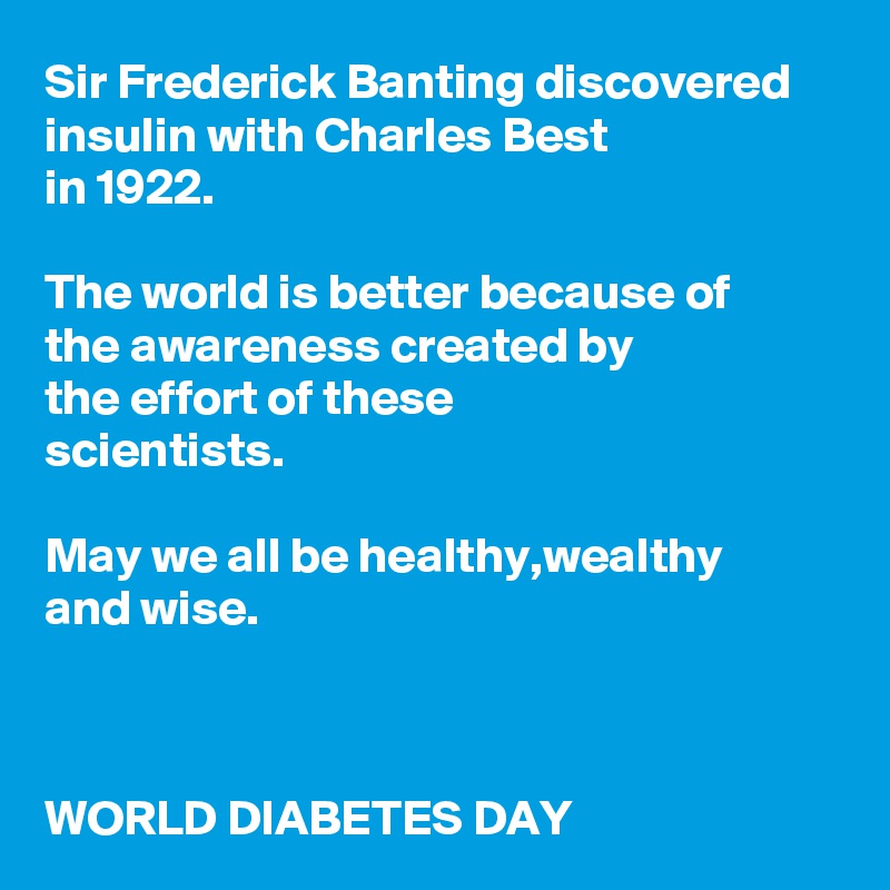 Sir Frederick Banting discovered insulin with Charles Best 
in 1922.

The world is better because of 
the awareness created by 
the effort of these 
scientists.

May we all be healthy,wealthy 
and wise.



WORLD DIABETES DAY