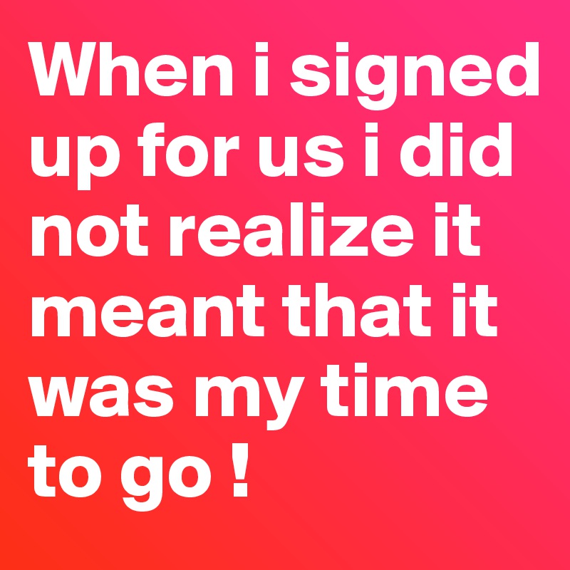 When i signed up for us i did not realize it meant that it was my time to go ! 